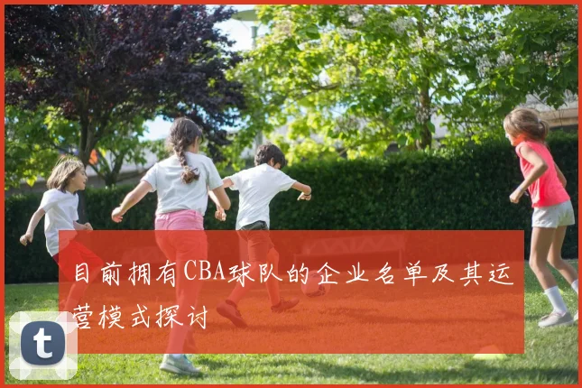目前拥有CBA球队的企业名单及其运营模式探讨